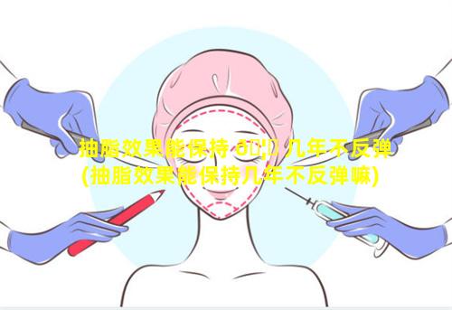 抽脂效果能保持 🦅 几年不反弹(抽脂效果能保持几年不反弹嘛)